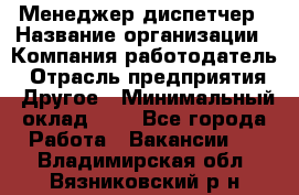 Менеджер-диспетчер › Название организации ­ Компания-работодатель › Отрасль предприятия ­ Другое › Минимальный оклад ­ 1 - Все города Работа » Вакансии   . Владимирская обл.,Вязниковский р-н